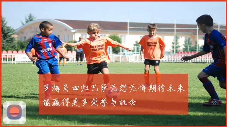 罗梅乌回归巴萨无怨无悔期待未来能赢得更多荣誉与机会