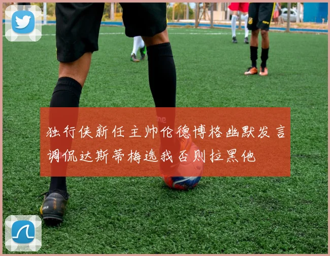 独行侠新任主帅伦德博格幽默发言调侃达斯蒂梅选我否则拉黑他
