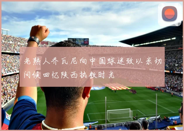 老熟人乔瓦尼向中国球迷致以亲切问候回忆陕西执教时光