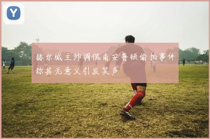 赫尔城主帅调侃南安普顿偷拍事件称其无意义引发笑声