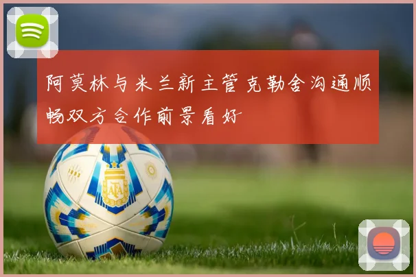 阿莫林与米兰新主管克勒舍沟通顺畅双方合作前景看好