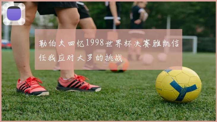 勒伯夫回忆1998世界杯决赛雅凯信任我应对大罗的挑战