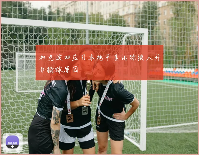 加克波回应日本绝平言论称换人并非输球原因