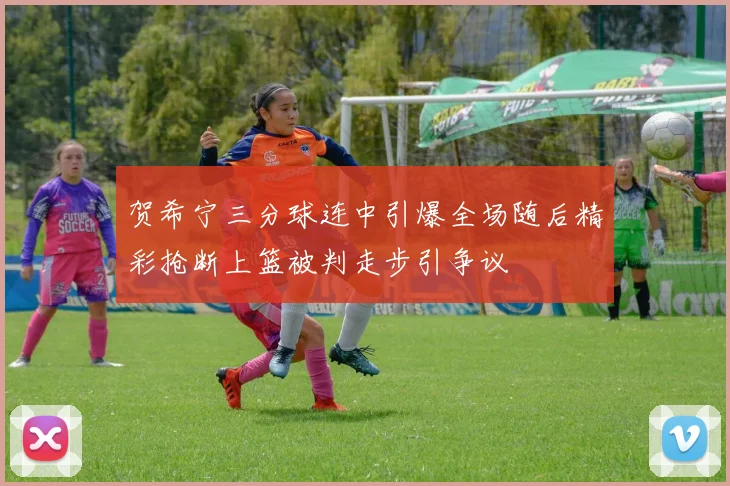贺希宁三分球连中引爆全场随后精彩抢断上篮被判走步引争议