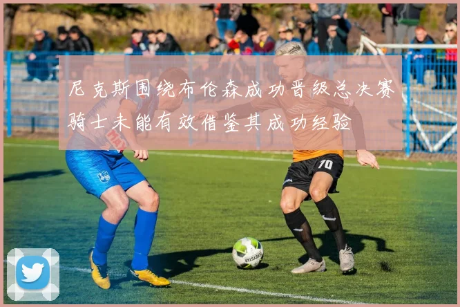 尼克斯围绕布伦森成功晋级总决赛骑士未能有效借鉴其成功经验