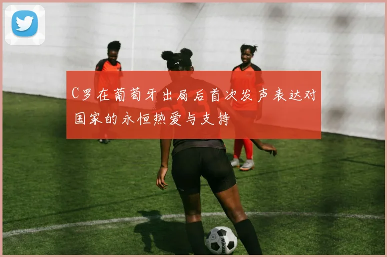 C罗在葡萄牙出局后首次发声表达对国家的永恒热爱与支持