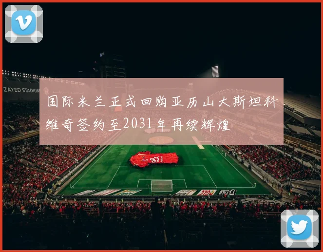 国际米兰正式回购亚历山大斯坦科维奇签约至2031年再续辉煌